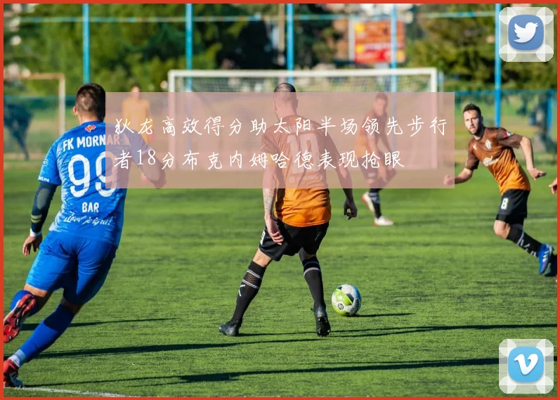 狄龙高效得分助太阳半场领先步行者18分布克内姆哈德表现抢眼