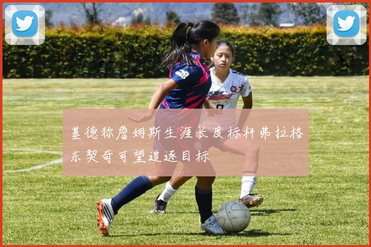 基德称詹姆斯生涯长度标杆弗拉格东契奇可望追逐目标