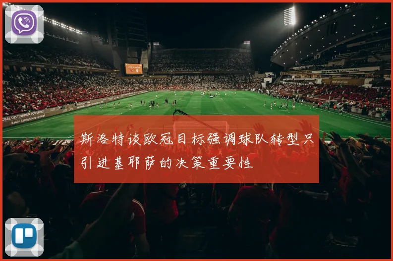 斯洛特谈欧冠目标强调球队转型只引进基耶萨的决策重要性