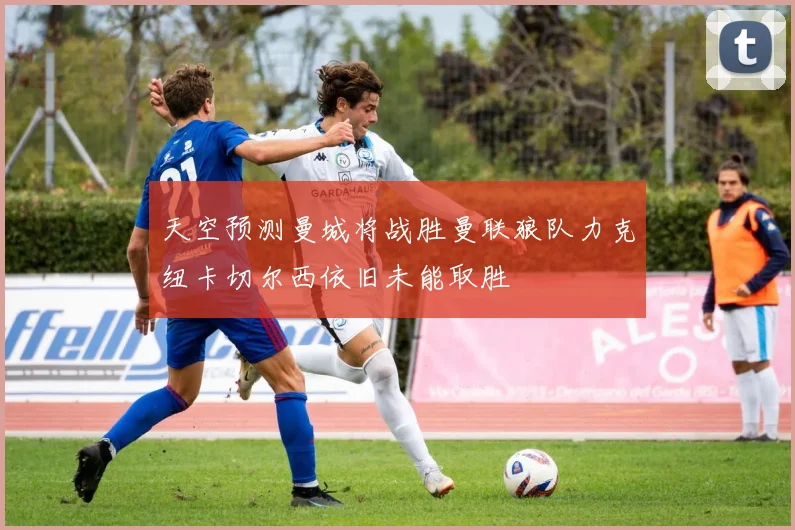 天空预测曼城将战胜曼联狼队力克纽卡切尔西依旧未能取胜