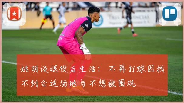 姚明谈退役后生活：不再打球因找不到合适场地与不想被围观