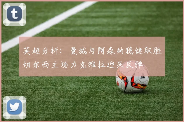 英超分析：曼城与阿森纳稳健取胜切尔西主场力克维拉迎来反弹