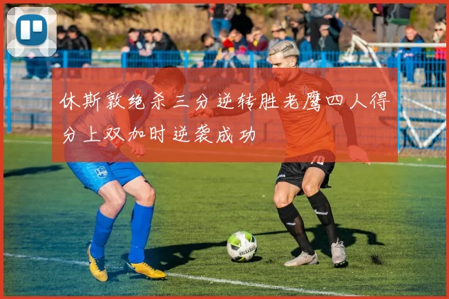 休斯敦绝杀三分逆转胜老鹰四人得分上双加时逆袭成功