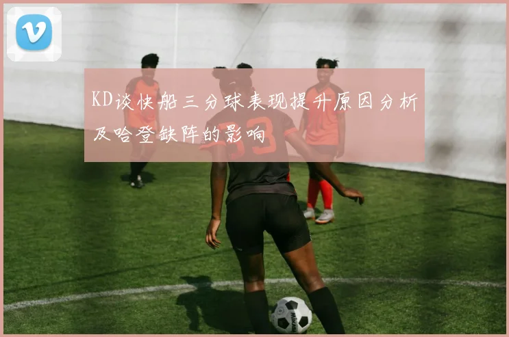 KD谈快船三分球表现提升原因分析及哈登缺阵的影响