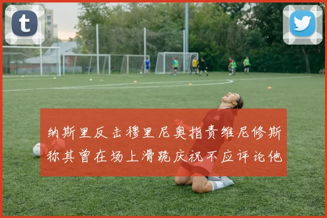 纳斯里反击穆里尼奥指责维尼修斯称其曾在场上滑跪庆祝不应评论他人