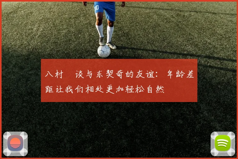 八村塁谈与东契奇的友谊：年龄差距让我们相处更加轻松自然