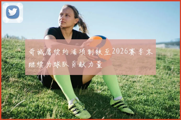 奇诚庸续约浦项制铁至2026赛季末继续为球队贡献力量
