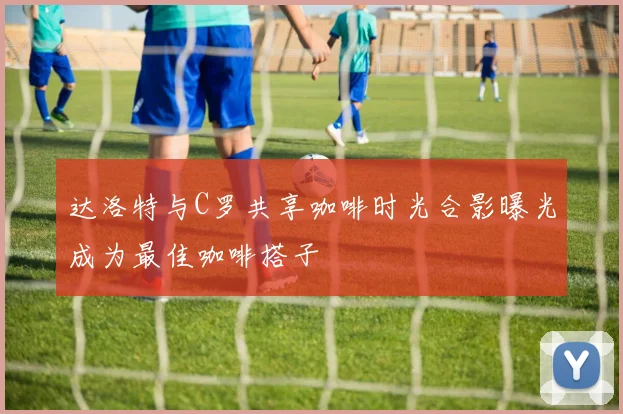 达洛特与C罗共享咖啡时光合影曝光成为最佳咖啡搭子