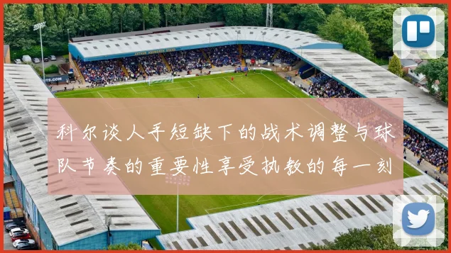 科尔谈人手短缺下的战术调整与球队节奏的重要性享受执教的每一刻