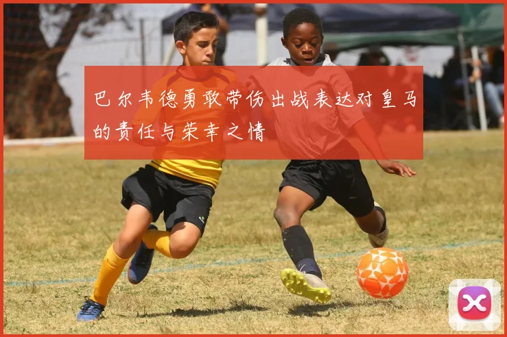 巴尔韦德勇敢带伤出战表达对皇马的责任与荣幸之情