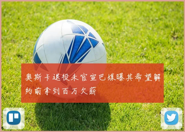 奥斯卡退役未官宣巴媒曝其希望解约前拿到百万欠薪