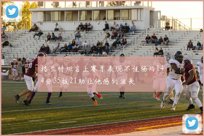 格兰特坦言上赛季表现不佳场均144分35板21助让他感到沮丧