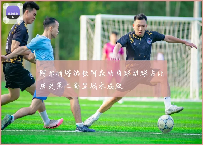 阿尔特塔执教阿森纳角球进球占比历史第三彰显战术成效