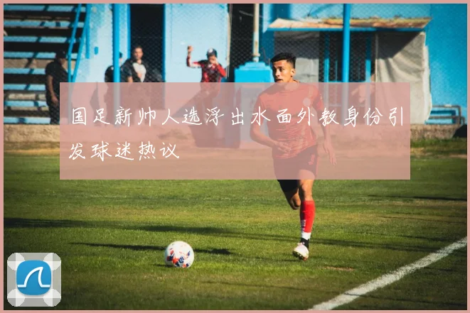 国足新帅人选浮出水面外教身份引发球迷热议