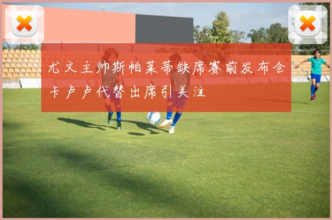 尤文主帅斯帕莱蒂缺席赛前发布会卡卢卢代替出席引关注