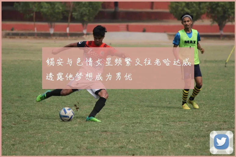 锡安与色情女星频繁交往老哈达威透露他梦想成为男优