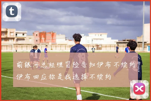 前银河总经理冒险告知伊布不续约伊布回应称是我选择不续约
