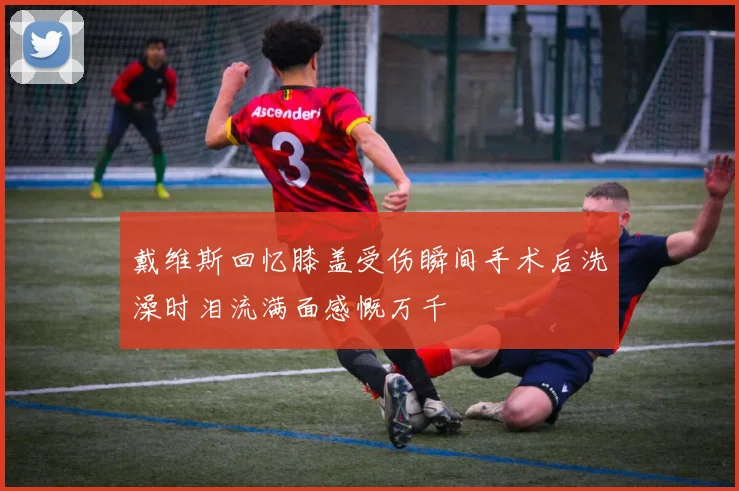 戴维斯回忆膝盖受伤瞬间手术后洗澡时泪流满面感慨万千