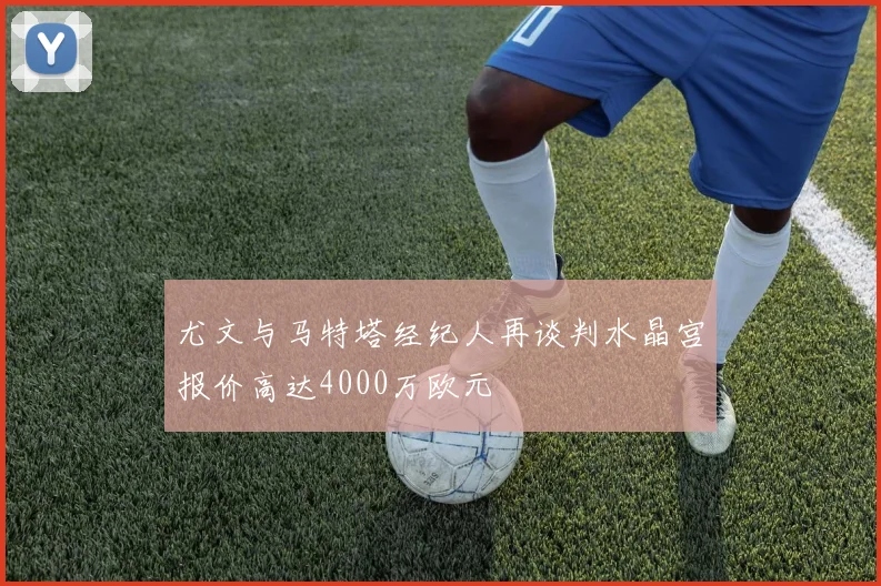 尤文与马特塔经纪人再谈判水晶宫报价高达4000万欧元