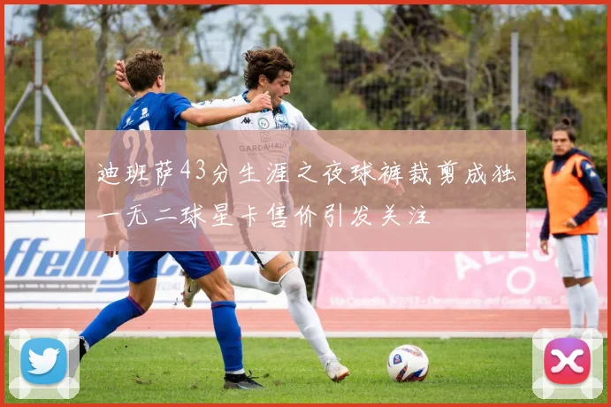 迪班萨43分生涯之夜球裤裁剪成独一无二球星卡售价引发关注