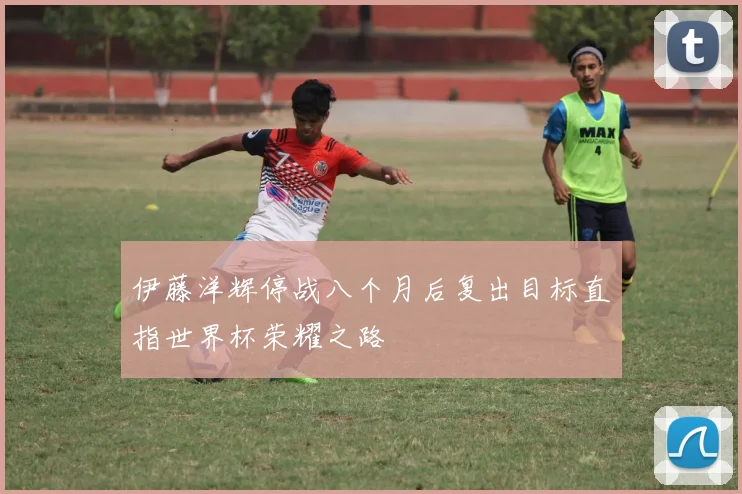 伊藤洋辉停战八个月后复出目标直指世界杯荣耀之路