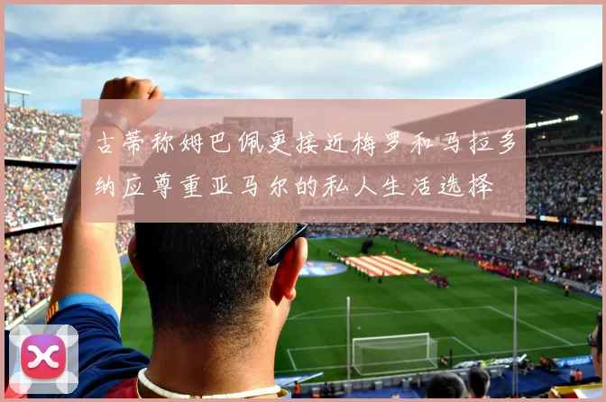 古蒂称姆巴佩更接近梅罗和马拉多纳应尊重亚马尔的私人生活选择