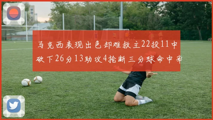 马克西表现出色却难救主22投11中砍下26分13助攻4抢断三分球命中率低迷