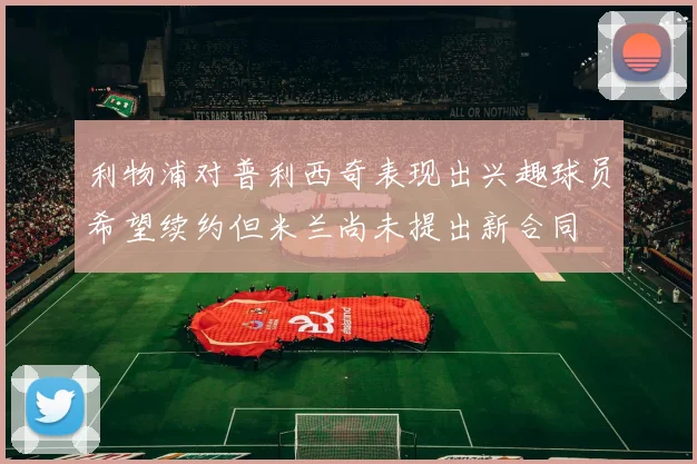 利物浦对普利西奇表现出兴趣球员希望续约但米兰尚未提出新合同