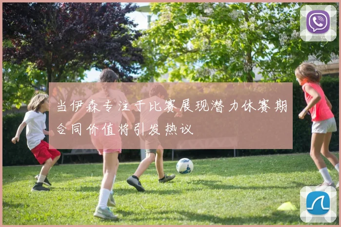 当伊森专注于比赛展现潜力休赛期合同价值将引发热议
