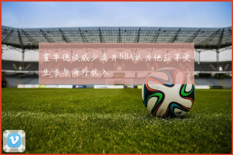 霍华德谈威少离开NBA认为他应享受生活与海外收入