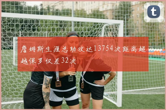詹姆斯生涯总助攻达13754次距离超越保罗仅差32次