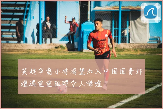 英超华裔小将渴望加入中国国青却遭遇重重阻碍令人唏嘘