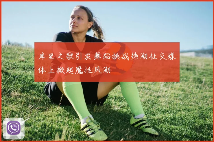 库里之歌引发舞蹈挑战热潮社交媒体上掀起魔性风潮