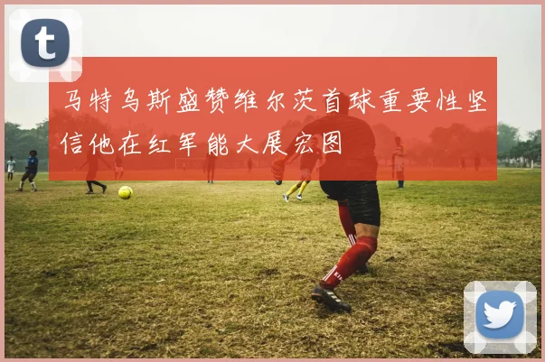 马特乌斯盛赞维尔茨首球重要性坚信他在红军能大展宏图