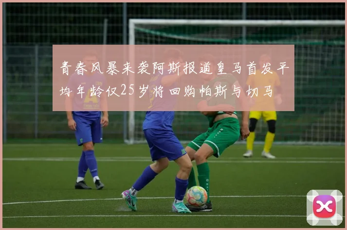 青春风暴来袭阿斯报道皇马首发平均年龄仅25岁将回购帕斯与切马