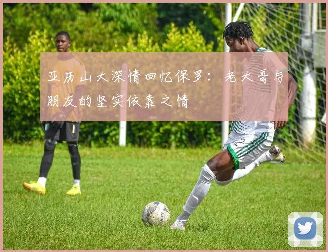 亚历山大深情回忆保罗：老大哥与朋友的坚实依靠之情